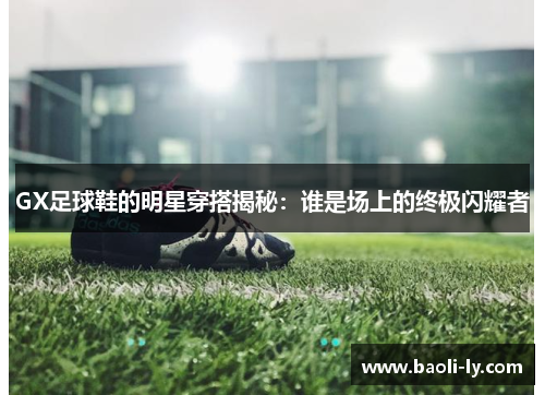 GX足球鞋的明星穿搭揭秘：谁是场上的终极闪耀者