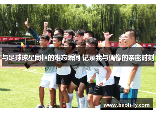 与足球球星同框的难忘瞬间 记录我与偶像的亲密时刻