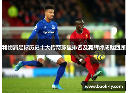利物浦足球历史十大传奇球星排名及其辉煌成就回顾
