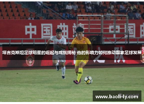 塔吉克斯坦足球明星的崛起与成就揭秘 他的影响力如何推动国家足球发展