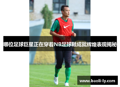 哪位足球巨星正在穿着NB足球鞋成就辉煌表现揭秘