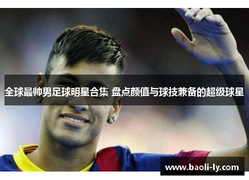 全球最帅男足球明星合集 盘点颜值与球技兼备的超级球星