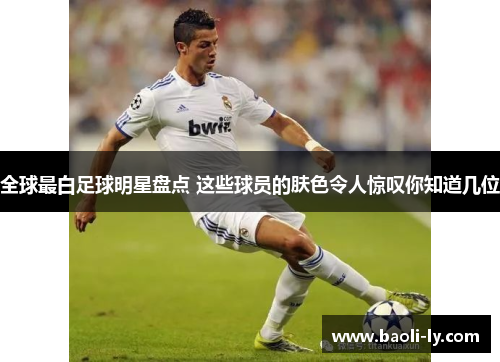 全球最白足球明星盘点 这些球员的肤色令人惊叹你知道几位