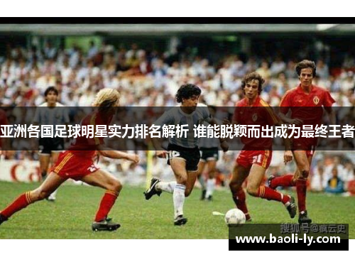 亚洲各国足球明星实力排名解析 谁能脱颖而出成为最终王者