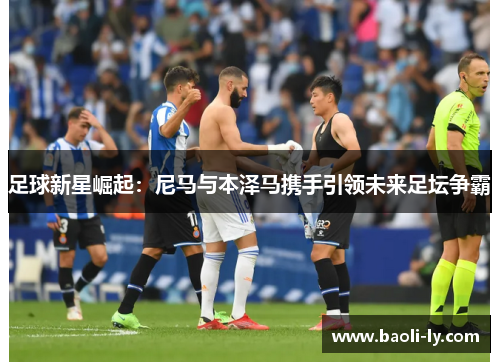 足球新星崛起：尼马与本泽马携手引领未来足坛争霸