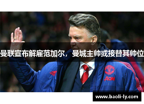 曼联宣布解雇范加尔，曼城主帅或接替其帅位